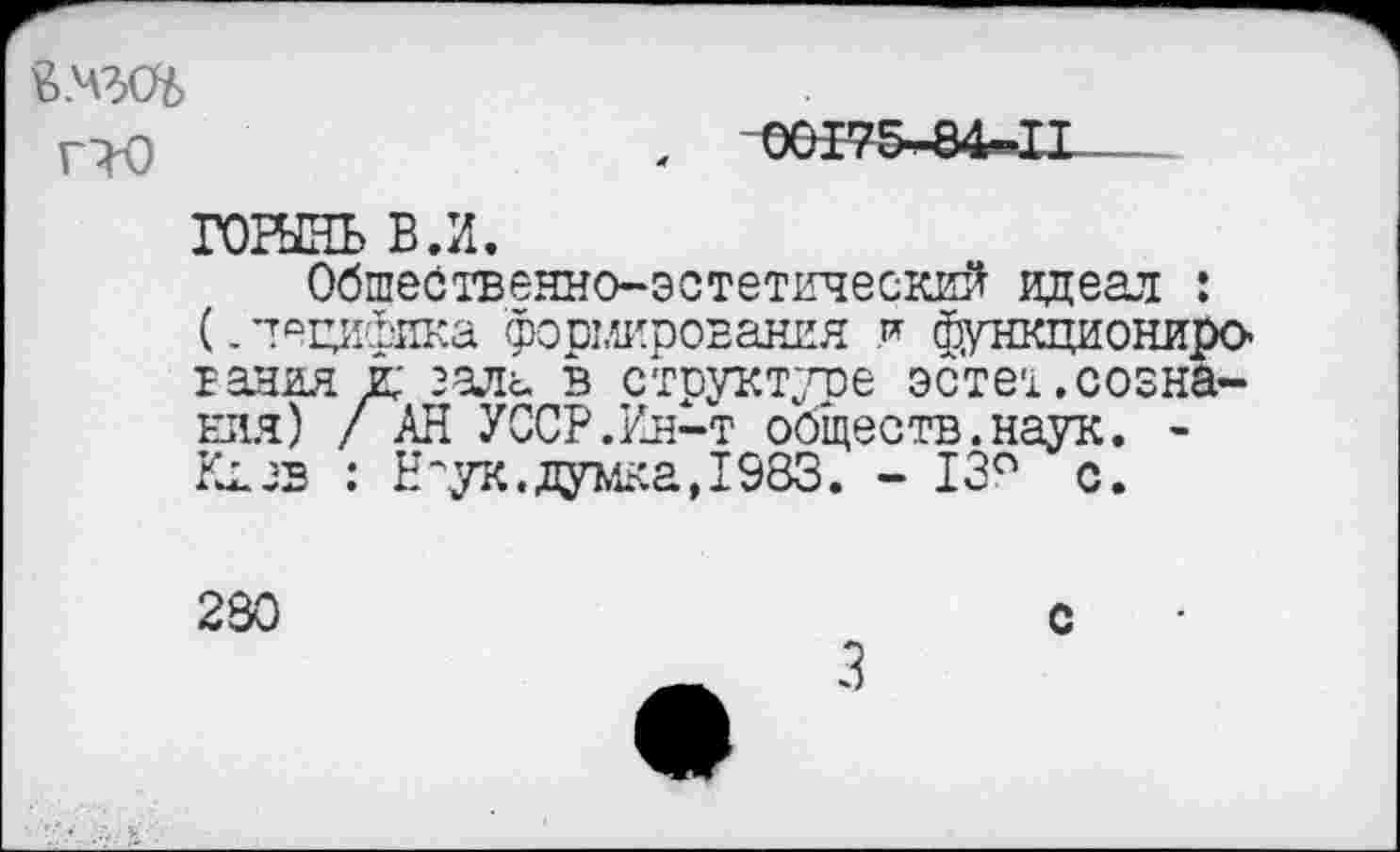 ﻿й.чэд
гЮ
,	00175-84-11
гошнь в.и.
Обшественно-эстетический идеал : (. ’тещйяша формирования и функциониро-гания и; зала в структуре эсте-!,сознания) / АН УССР.Ин-т обществ.наук. -Кив : Н^ук.думка,1983. - 13° с.
280
с